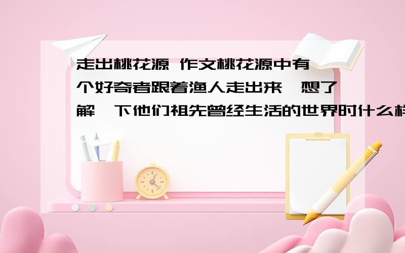 走出桃花源 作文桃花源中有一个好奇者跟着渔人走出来,想了解一下他们祖先曾经生活的世界时什么样子.他看到了什么?会有哪些想法?请以《走出桃花源》为题写一篇400字以上的作文.