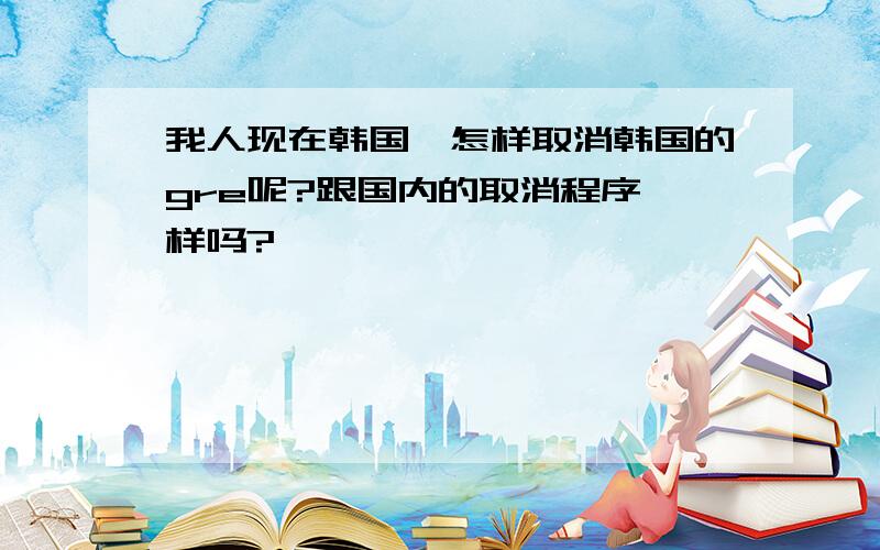 我人现在韩国,怎样取消韩国的gre呢?跟国内的取消程序一样吗?