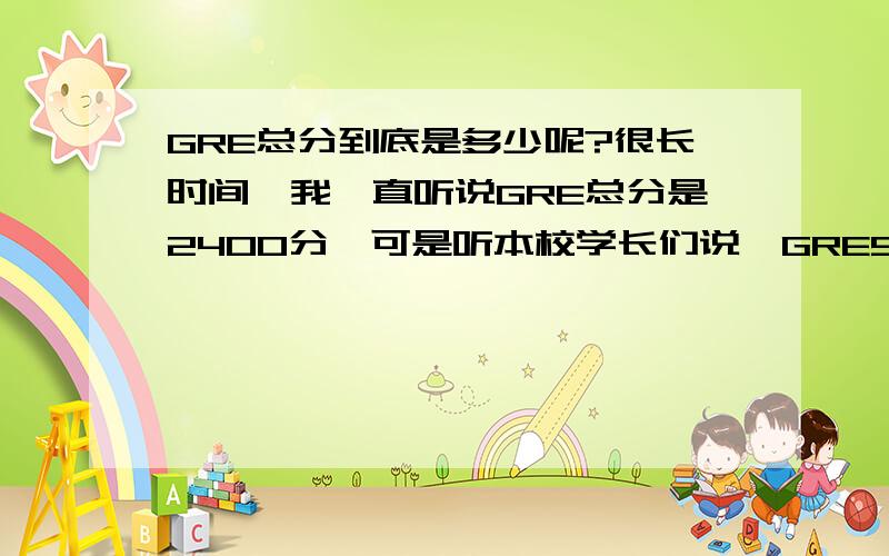 GRE总分到底是多少呢?很长时间,我一直听说GRE总分是2400分,可是听本校学长们说,GRE500分以上就不错了.难道GRE分数变了?如果不是2400分,那到底是多少呢,又是什么时候改的呢?