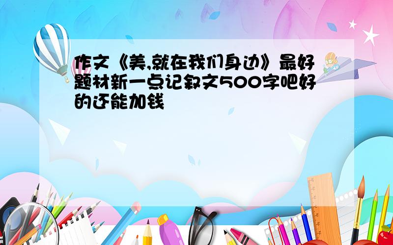 作文《美,就在我们身边》最好题材新一点记叙文500字吧好的还能加钱