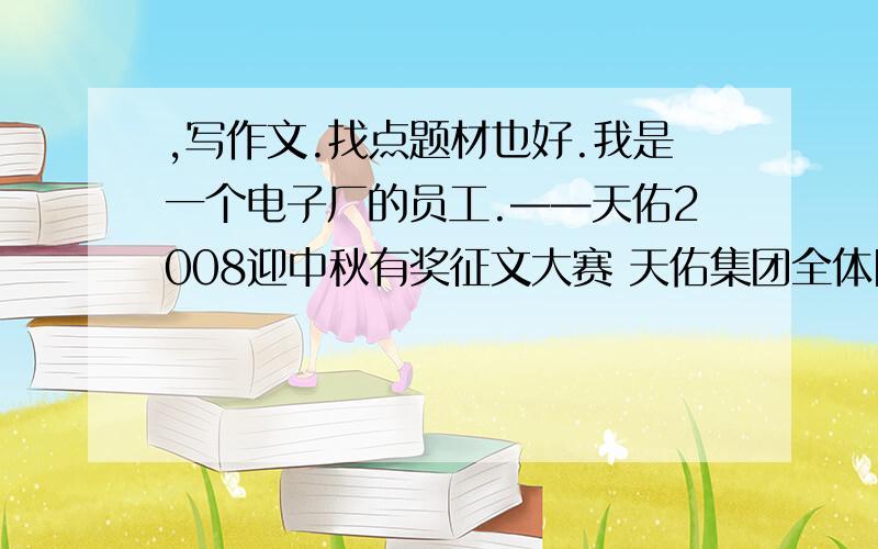 ,写作文.找点题材也好.我是一个电子厂的员工.——天佑2008迎中秋有奖征文大赛 天佑集团全体同仁：值此中秋佳节来临之际,为感谢全体同事为天佑集团做出的贡献,集团总部特举办“我的成