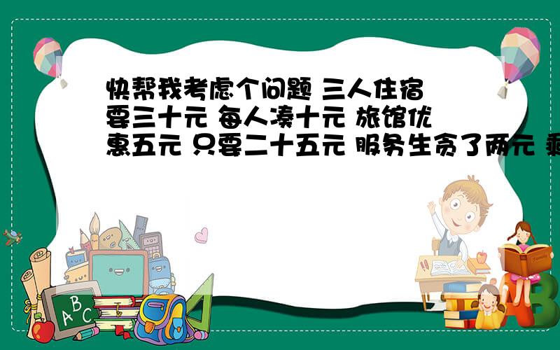 快帮我考虑个问题 三人住宿 要三十元 每人凑十元 旅馆优惠五元 只要二十五元 服务生贪了两元 剩下三元给三人 每人分得一元 也就是说每人只凑了九元3*9=27元27+2=29元三十元怎么成了二十九