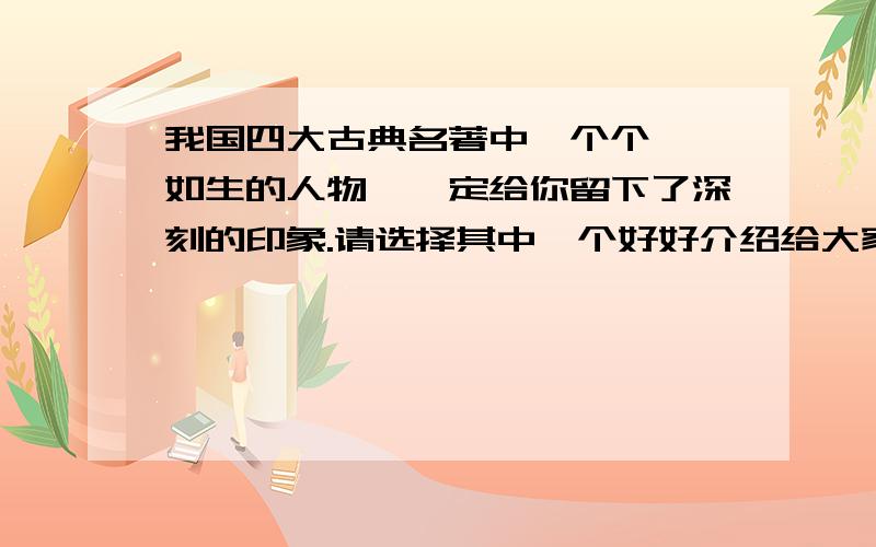 我国四大古典名著中一个个栩栩如生的人物,一定给你留下了深刻的印象.请选择其中一个好好介绍给大家!字数在50—100字左右!