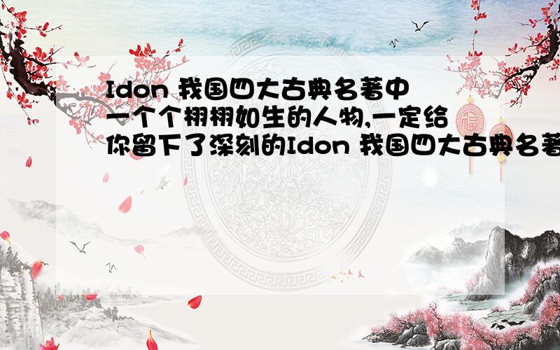 Idon 我国四大古典名著中一个个栩栩如生的人物,一定给你留下了深刻的Idon 我国四大古典名著中一个个栩栩如生的人物,一定给你留下了深刻的印象.请选择其中一个详细介绍给大家,字数在50到