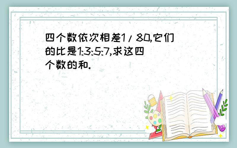 四个数依次相差1/80,它们的比是1:3:5:7,求这四个数的和.