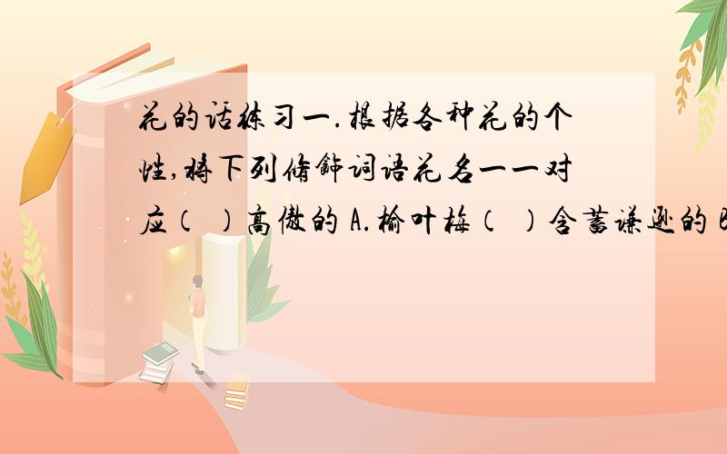 花的话练习一.根据各种花的个性,将下列修饰词语花名一一对应（ ）高傲的 A.榆叶梅（ ）含蓄谦逊的 B.芍药（ ）自以为是的 C.桃花（ ）端庄高贵的 D.玫瑰（ ）不起眼的 E.迎春花（ ）矜持