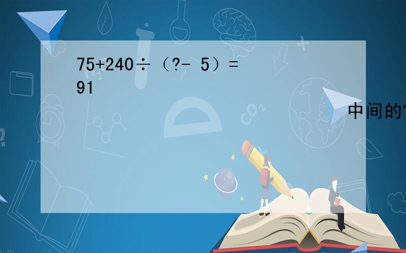 75+240÷（?- 5）=91                                        中间的?是多少?