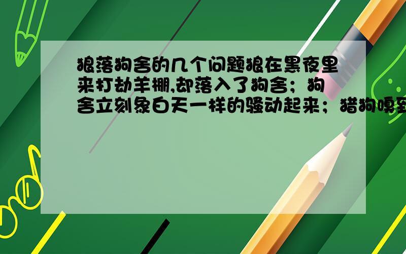 狼落狗舍的几个问题狼在黑夜里来打劫羊棚,却落入了狗舍；狗舍立刻象白天一样的骚动起来；猎狗嗅到敌人老灰狼就在近旁,涌到狗舍门口,逼上前去迎战.“喂,伙计们,有贼!有贼!”管狗的人