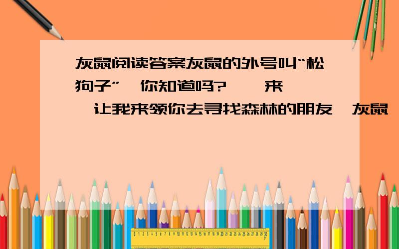 灰鼠阅读答案灰鼠的外号叫“松狗子”,你知道吗?    来,让我来领你去寻找森林的朋友—灰鼠,那是一种可爱的小动物,你会喜欢它们的.    离开我们的森林小屋,到阿乌尼去,那里有一根碗口粗的