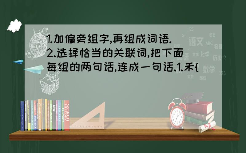 1.加偏旁组字,再组成词语.2.选择恰当的关联词,把下面每组的两句话,连成一句话.1.禾{（）（ ）三个户{（）（ ）同上2.周瑜看到诸葛亮神机妙算周瑜不得不佩服诸葛亮曹操知道上了当曹操没