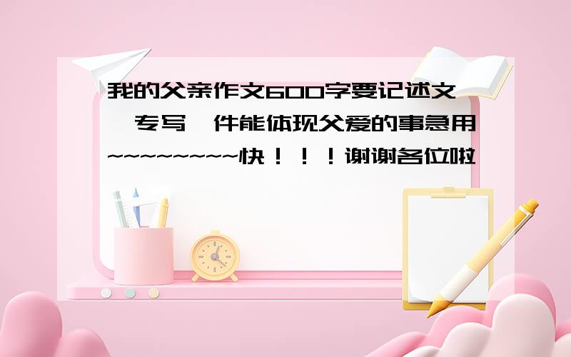 我的父亲作文600字要记述文,专写一件能体现父爱的事急用~~~~~~~~快！！！谢谢各位啦