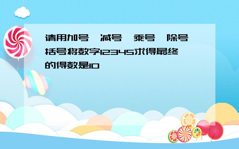 请用加号、减号、乘号、除号、括号将数字12345求得最终的得数是10