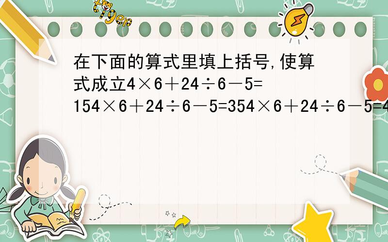 在下面的算式里填上括号,使算式成立4×6＋24÷6－5=154×6＋24÷6－5=354×6＋24÷6－5=484×6＋24÷6－5=3