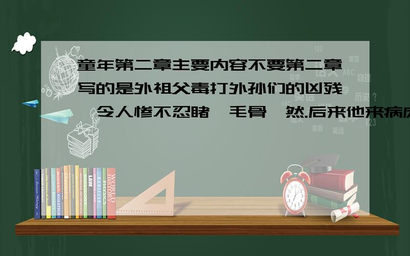 童年第二章主要内容不要第二章写的是外祖父毒打外孙们的凶残,令人惨不忍睹,毛骨悚然.后来他来病床看“我”的情景,又令人觉得此老头儿的身世值得同情,他的精明令人佩服,虽然他的凶狠