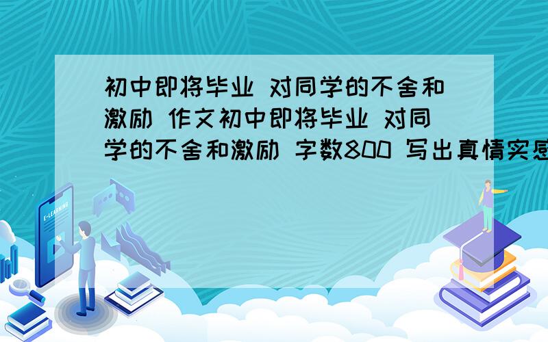 初中即将毕业 对同学的不舍和激励 作文初中即将毕业 对同学的不舍和激励 字数800 写出真情实感加油中考