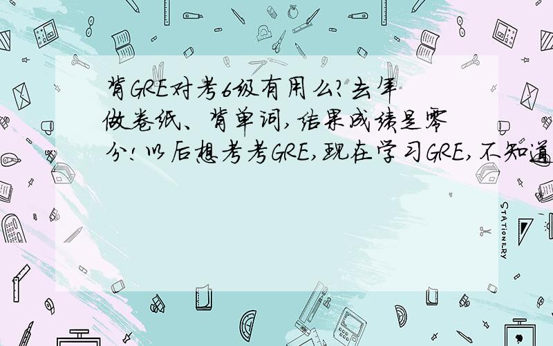 背GRE对考6级有用么?去年做卷纸、背单词,结果成绩是零分!以后想考考GRE,现在学习GRE,不知道对于考6级有没有用