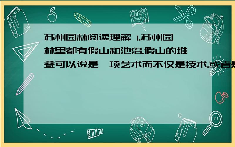 苏州园林阅读理解 1.苏州园林里都有假山和池沼.假山的堆叠可以说是一项艺术而不仅是技术.或者是重峦叠嶂,或者是几座小山配合着竹子花木,全在乎设计者和匠师们生平多阅历,胸中有丘壑,