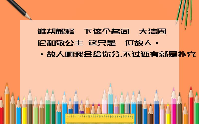 谁帮解释一下这个名词,大清固伦和敬公主 这只是一位故人··故人啊我会给你分，不过还有就是补充一下。我说的这个公主现在身世是满族人，正黄旗，在解放军总院工作，消化内科··只是