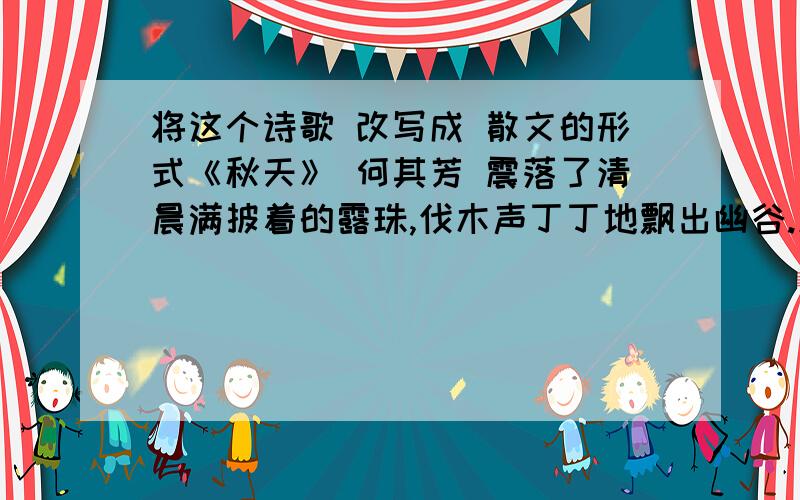 将这个诗歌 改写成 散文的形式《秋天》 何其芳 震落了清晨满披着的露珠,伐木声丁丁地飘出幽谷.放下饱食过稻香的镰刀,用背篓来装竹篱间肥硕的瓜果.秋天栖息在农家里.向江面的冷雾撒下