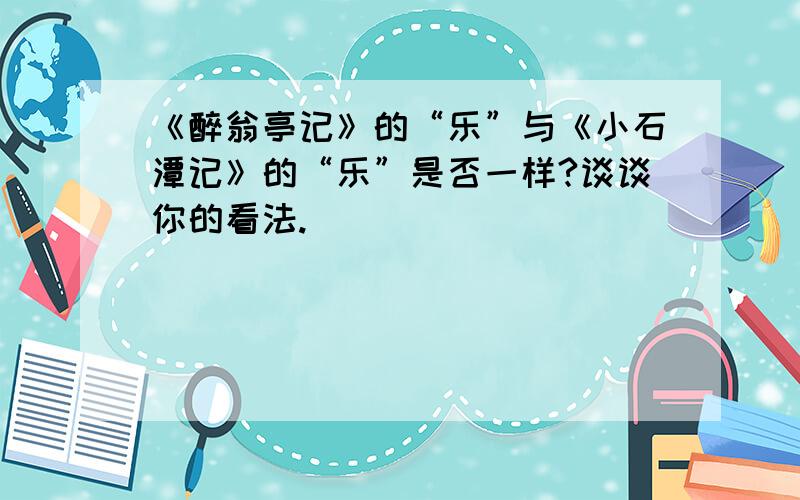 《醉翁亭记》的“乐”与《小石潭记》的“乐”是否一样?谈谈你的看法.