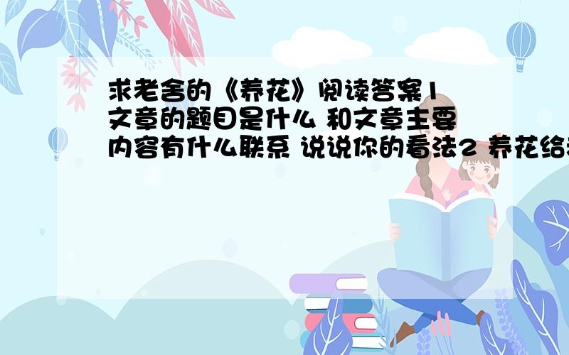 求老舍的《养花》阅读答案1 文章的题目是什么 和文章主要内容有什么联系 说说你的看法2 养花给老舍先生带来了哪些乐趣 从中你能体会到什么3 从老舍先生养花的经历中 你获得了怎样的启