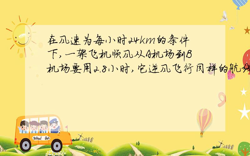 在风速为每小时24km的条件下,一架飞机顺风从A机场到B机场要用2.8小时,它逆风飞行同样的航线要用3小时.求1、无风时这架飞机在这一航线的平均航速；2、两机场之间的航程?