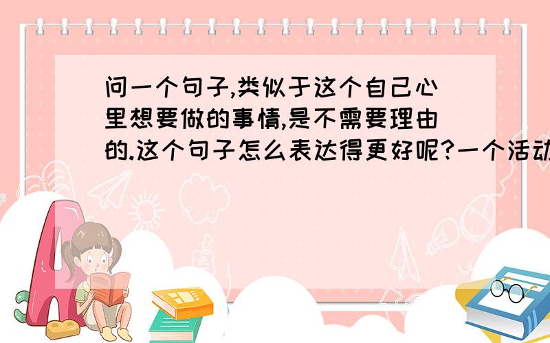 问一个句子,类似于这个自己心里想要做的事情,是不需要理由的.这个句子怎么表达得更好呢?一个活动,让人参加,这个活动是为了纪念我们这个团体的（集体照）,有人问理由.那么证明他心里