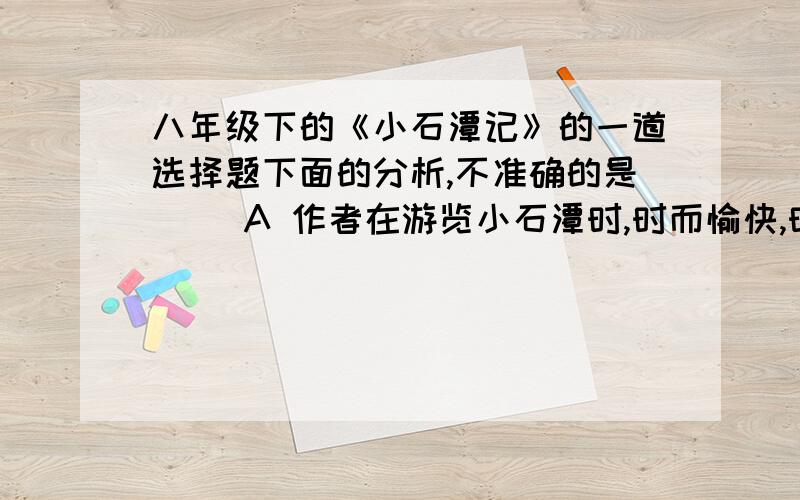 八年级下的《小石潭记》的一道选择题下面的分析,不准确的是（ ）A 作者在游览小石潭时,时而愉快,时而悲伤,愉快与悲伤相互交织着B 课文的写作顺序是：发现小石潭——潭中景物——小潭