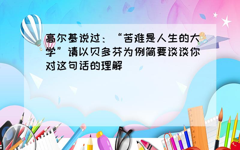 高尔基说过：“苦难是人生的大学”请以贝多芬为例简要谈谈你对这句话的理解