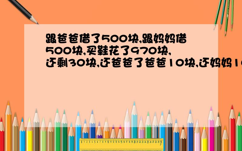 跟爸爸借了500块,跟妈妈借500块,买鞋花了970块,还剩30块,还爸爸了爸爸10块,还妈妈10块,欠爸爸490...跟爸爸借了500块,跟妈妈借500块,买鞋花了970块,还剩30块,还爸爸了爸爸10块,还妈妈10块,欠爸爸490