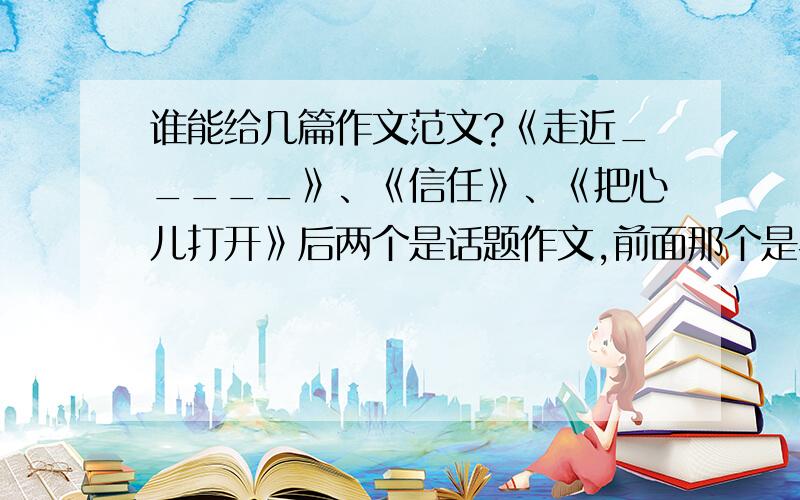 谁能给几篇作文范文?《走近_____》、《信任》、《把心儿打开》后两个是话题作文,前面那个是半命题作文.