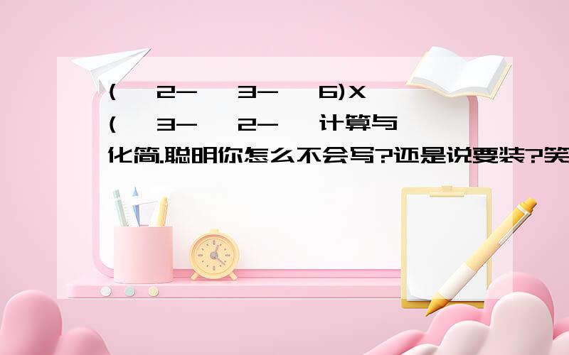 (√ 2-√ 3-√ 6)X(√ 3-√ 2-√ 计算与化简.聪明你怎么不会写?还是说要装?笑,