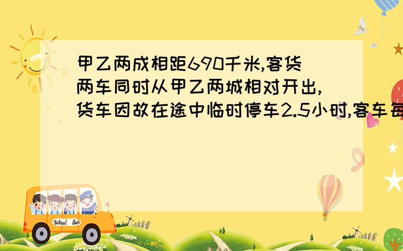 甲乙两成相距690千米,客货两车同时从甲乙两城相对开出,货车因故在途中临时停车2.5小时,客车每小时行60千米,货车每小时行75千米,两车相遇时,货车行了多少小时?用方程解