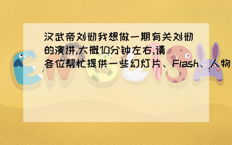 汉武帝刘彻我想做一期有关刘彻的演讲,大概10分钟左右,请各位帮忙提供一些幻灯片、Flash、人物照片（可以是汉武大帝的剧照）等,提供的好的我承诺一定追分