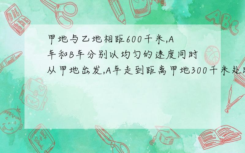 甲地与乙地相距600千米,A车和B车分别以均匀的速度同时从甲地出发,A车走到距离甲地300千米处时.B车已经到达乙地,B车返回与A车相向而行,遇到A车后再开向乙地,到达乙地后在与A车相向而行,直