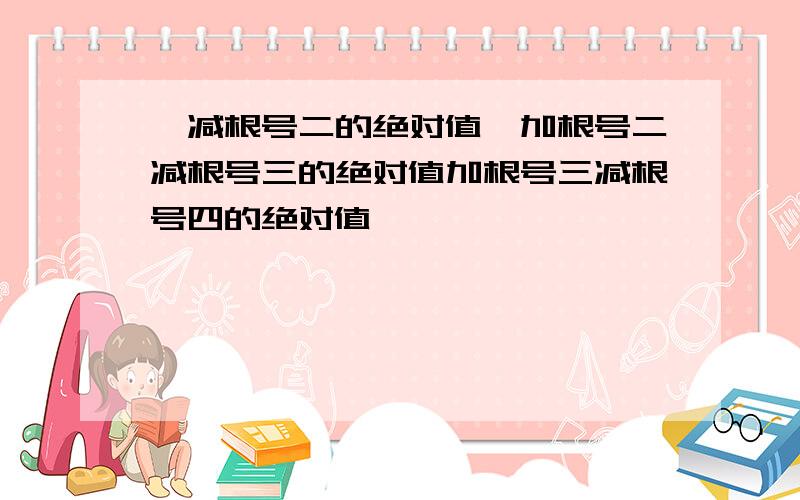 一减根号二的绝对值,加根号二减根号三的绝对值加根号三减根号四的绝对值