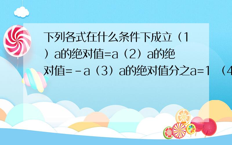 下列各式在什么条件下成立（1）a的绝对值=a（2）a的绝对值=-a（3）a的绝对值分之a=1 （4）a的绝对值分之a