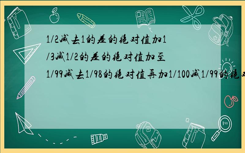 1/2减去1的差的绝对值加1/3减1/2的差的绝对值加至1/99减去1/98的绝对值再加1/100减1/99的绝对值,和是多少