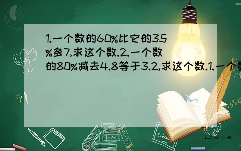 1.一个数的60%比它的35%多7,求这个数.2.一个数的80%减去4.8等于3.2,求这个数.1.一个数的60%比它的35%多7,求这个数.2.一个数的80%减去4.8等于3.2,求这个数.3.四分之五与x的比等于八分之五与10的比.（