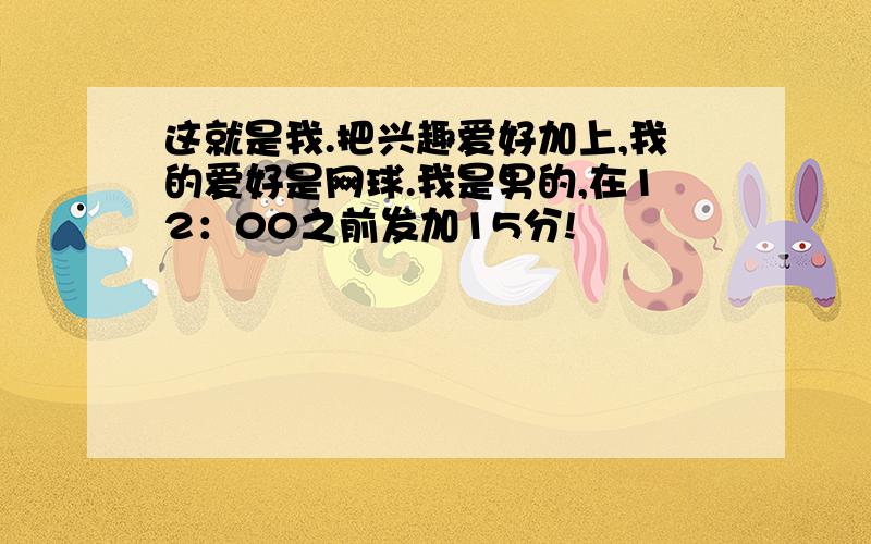 这就是我.把兴趣爱好加上,我的爱好是网球.我是男的,在12：00之前发加15分!