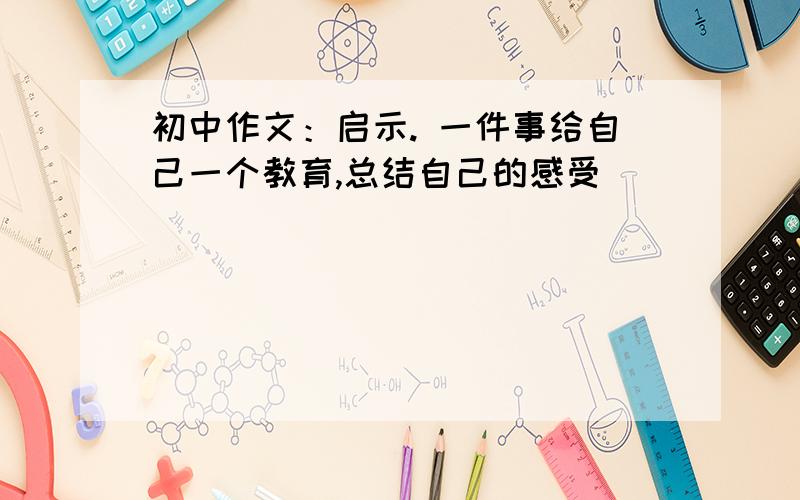 初中作文：启示. 一件事给自己一个教育,总结自己的感受