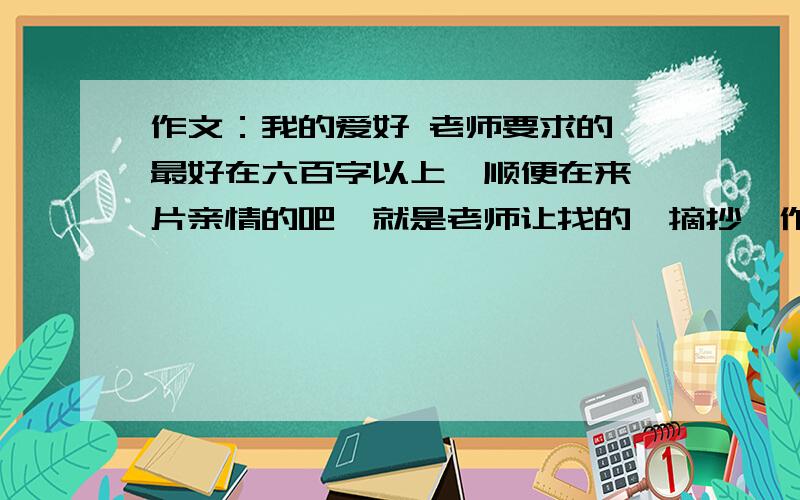 作文：我的爱好 老师要求的,最好在六百字以上,顺便在来一片亲情的吧,就是老师让找的,摘抄,作文书上没找到.还要仿写.我晕厥.