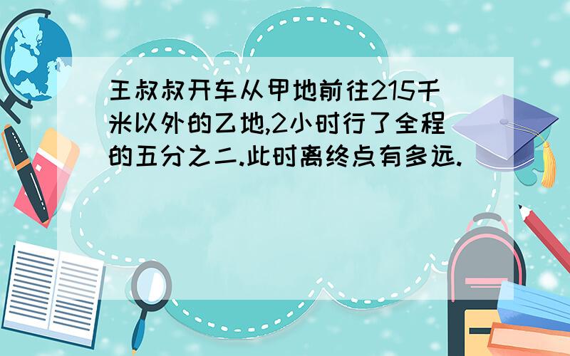 王叔叔开车从甲地前往215千米以外的乙地,2小时行了全程的五分之二.此时离终点有多远.