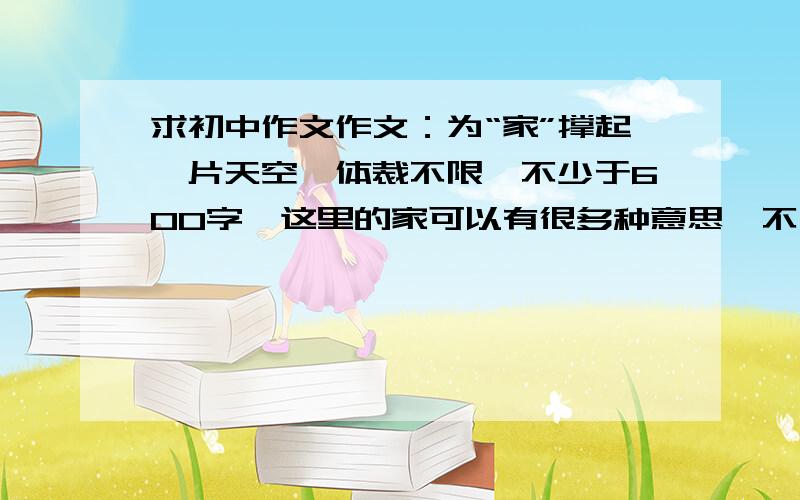 求初中作文作文：为“家”撑起一片天空,体裁不限,不少于600字,这里的家可以有很多种意思,不一定是平常说的那种意思,