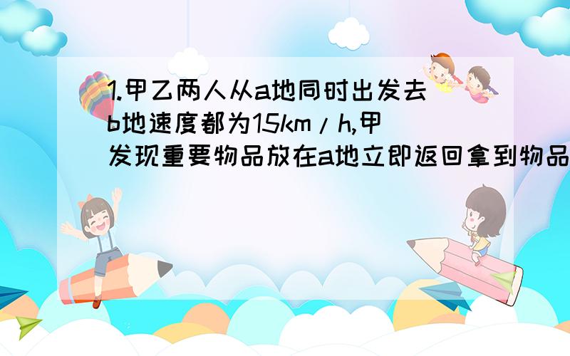 1.甲乙两人从a地同时出发去b地速度都为15km/h,甲发现重要物品放在a地立即返回拿到物品并追赶乙,若返回和追赶乙的速度为原来的1.2倍,乙速度不变,两人同时到达b地,求ab两地之间的距离.2.用50%