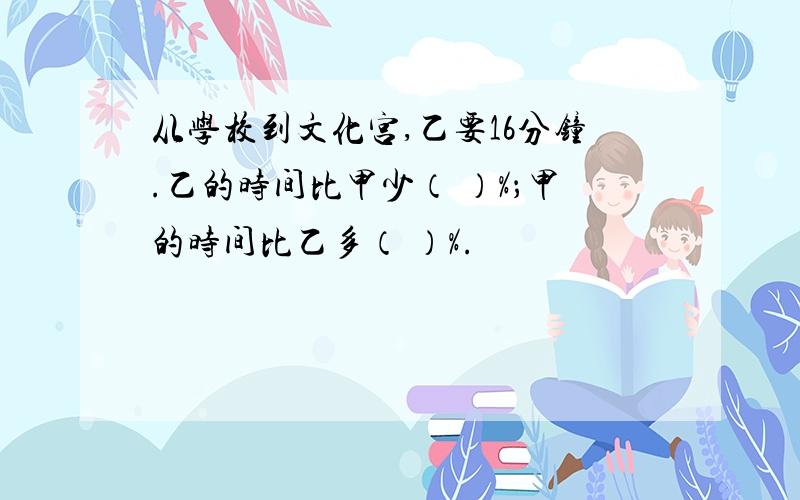 从学校到文化宫,乙要16分钟.乙的时间比甲少（ ）%；甲的时间比乙多（ ）%.