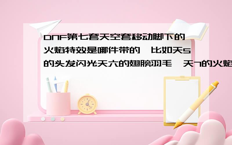 DNF第七套天空套移动脚下的火焰特效是哪件带的,比如天5的头发闪光天六的翅膀羽毛,天7的火焰是哪件带的~