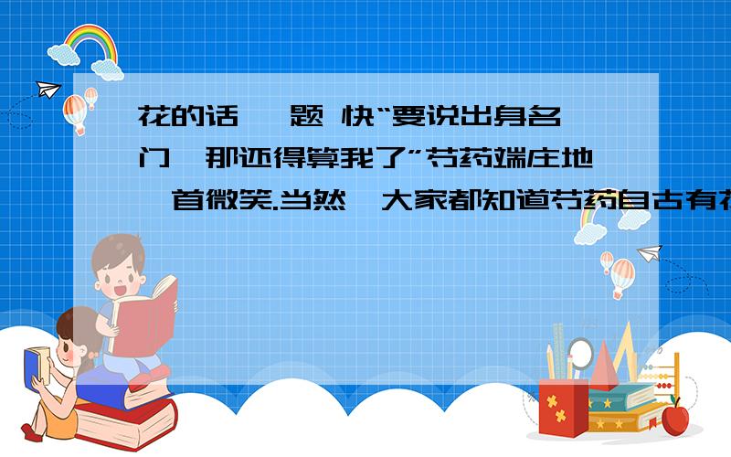 花的话 一题 快“要说出身名门,那还得算我了”芍药端庄地颔首微笑.当然,大家都知道芍药自古有花相之名,其高贵自不必说.不过这种门第观念,花儿们也都知道是过时了.　　有谁轻轻嘟嚷了