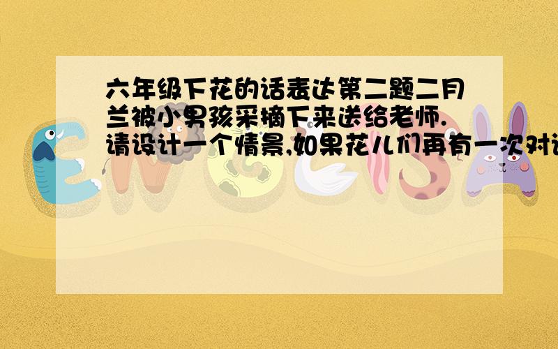 六年级下花的话表达第二题二月兰被小男孩采摘下来送给老师.请设计一个情景,如果花儿们再有一次对话,她们将会各自说些什么?150~200字左右