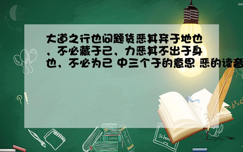 大道之行也问题货恶其弃于地也，不必藏于己，力恶其不出于身也，不必为己 中三个于的意思 恶的读音